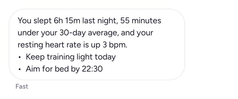 Coach: You slept 6h 15m last night, 55 minutes under your 30-day average, and your resting heart rate is up 3 bpm. Keep training light today and aim for bed by 22:30.